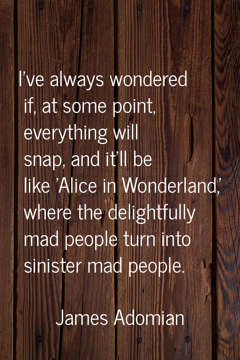 I've always wondered if, at some point, everything will snap, and it'll be like 'Alice in Wonderlan