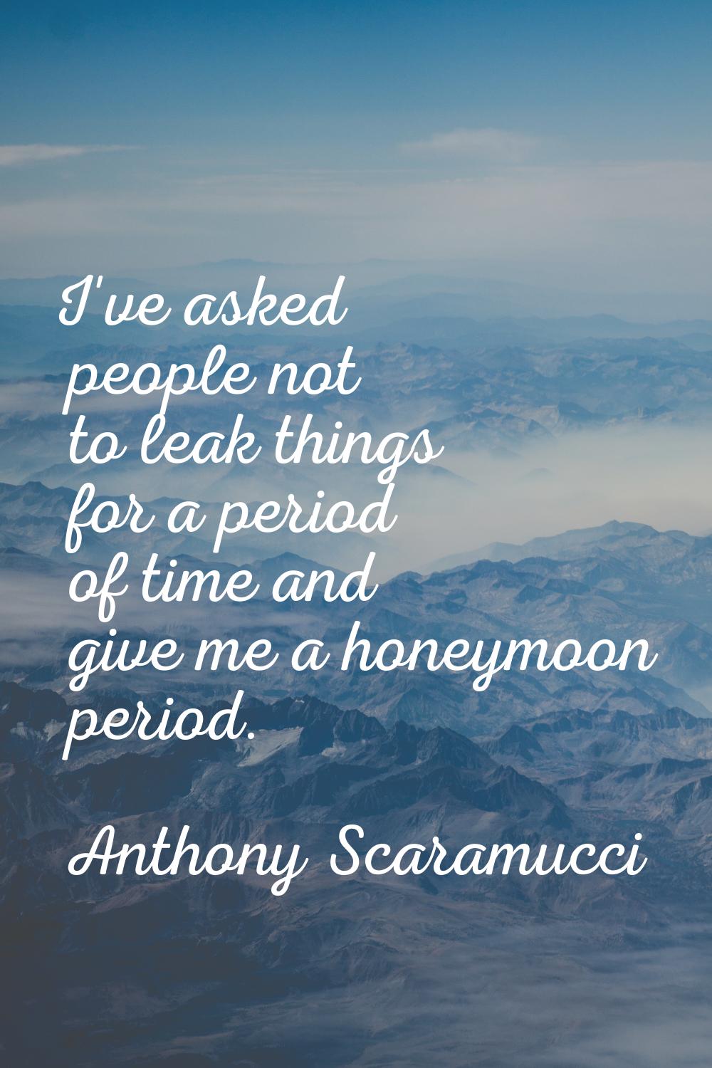 I've asked people not to leak things for a period of time and give me a honeymoon period.