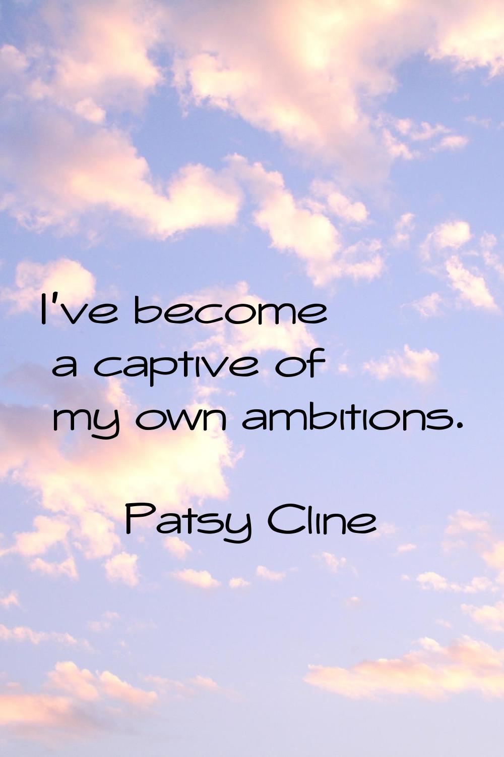 I've become a captive of my own ambitions.