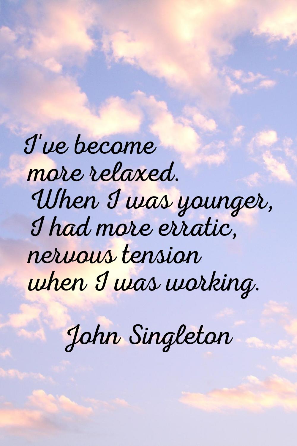 I've become more relaxed. When I was younger, I had more erratic, nervous tension when I was workin