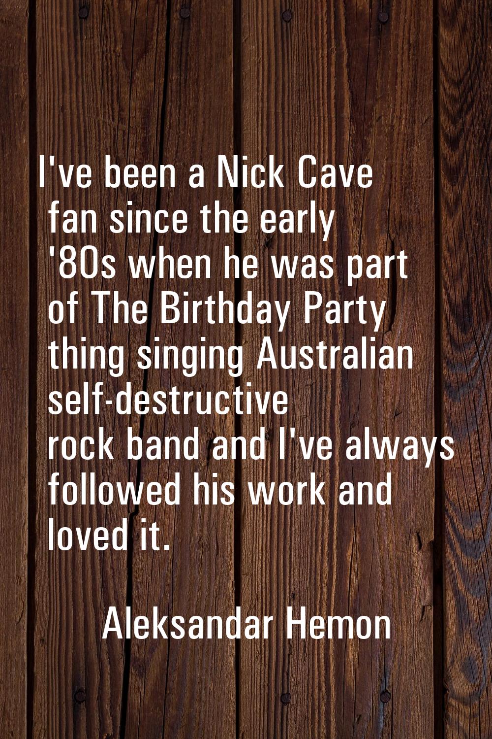 I've been a Nick Cave fan since the early '80s when he was part of The Birthday Party thing singing