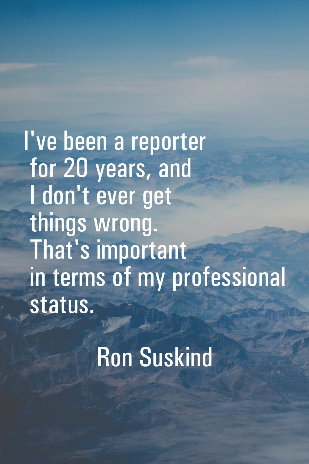 I've been a reporter for 20 years, and I don't ever get things wrong. That's important in terms of 