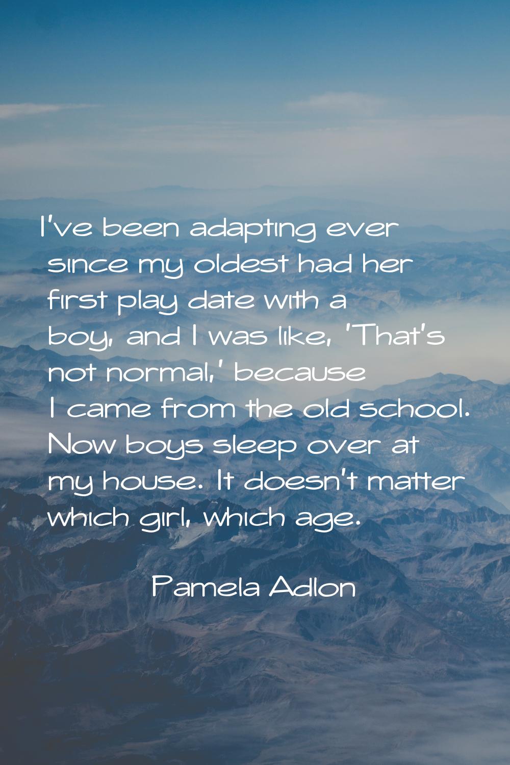 I've been adapting ever since my oldest had her first play date with a boy, and I was like, 'That's