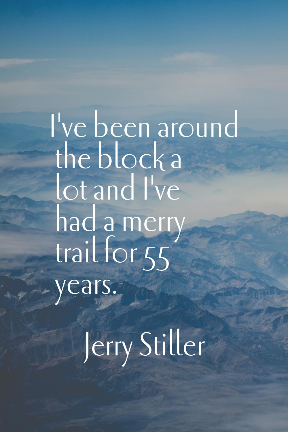 I've been around the block a lot and I've had a merry trail for 55 years.