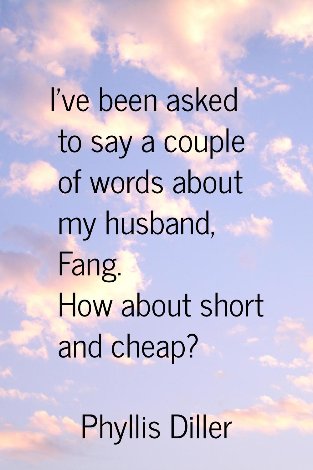 I've been asked to say a couple of words about my husband, Fang. How about short and cheap?