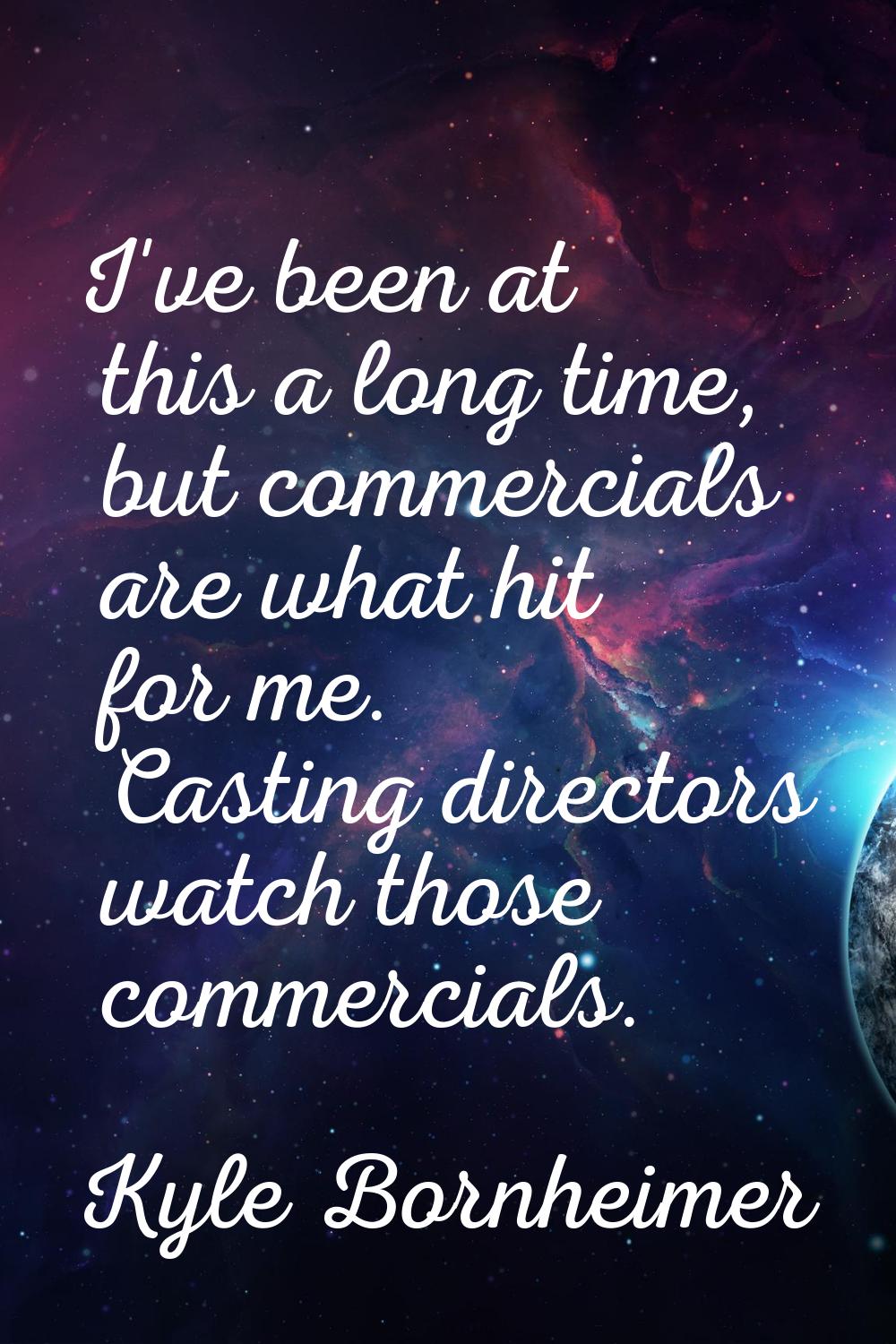 I've been at this a long time, but commercials are what hit for me. Casting directors watch those c
