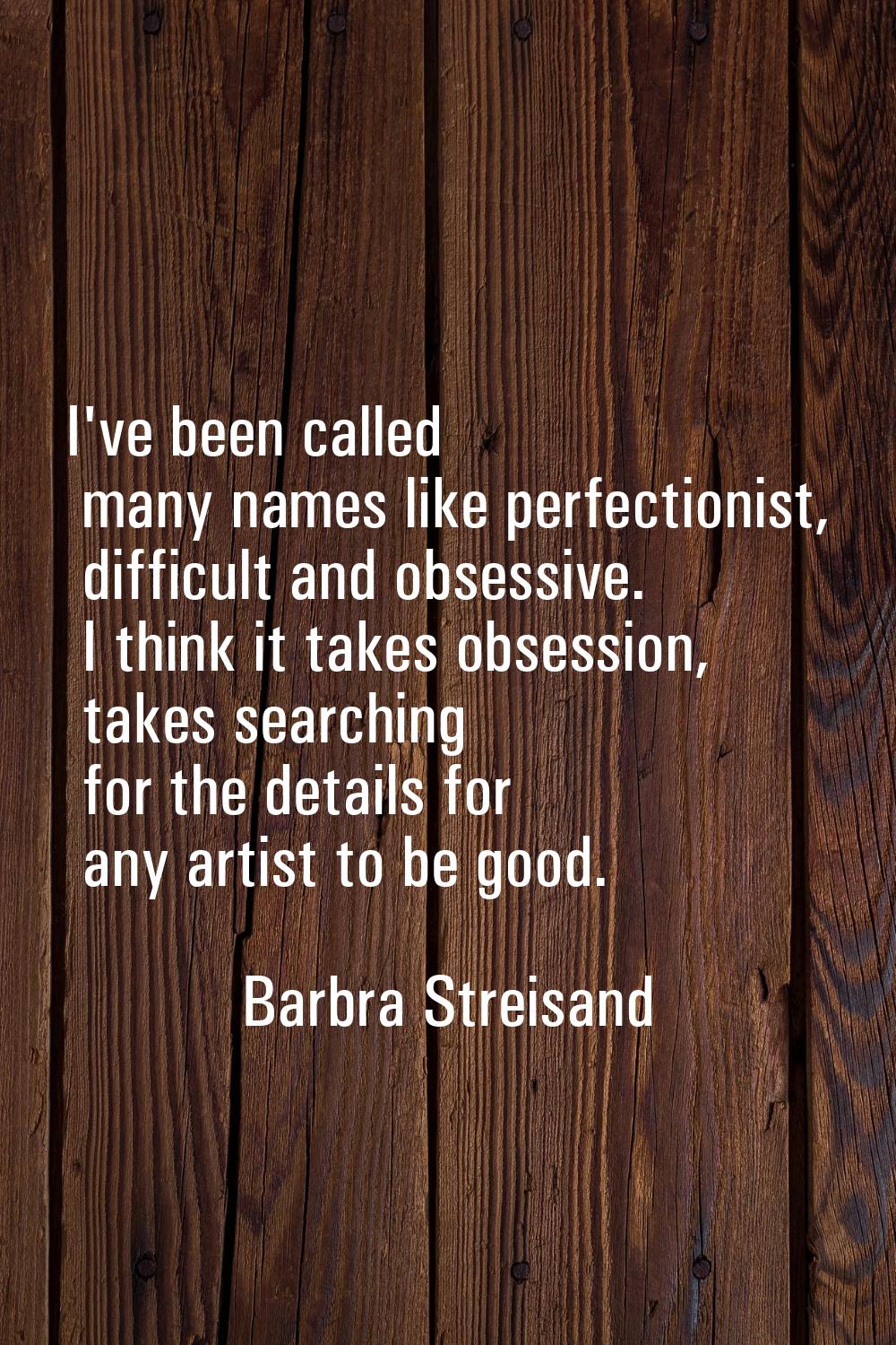 I've been called many names like perfectionist, difficult and obsessive. I think it takes obsession