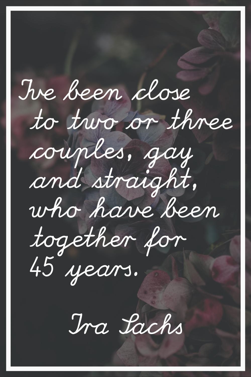 I've been close to two or three couples, gay and straight, who have been together for 45 years.