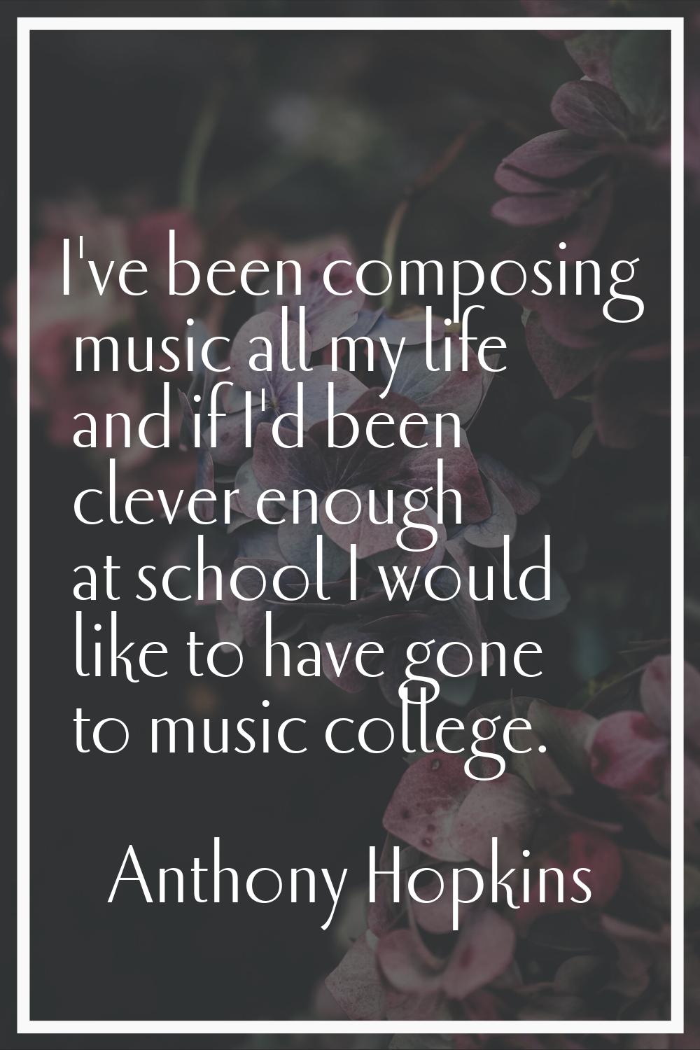 I've been composing music all my life and if I'd been clever enough at school I would like to have 