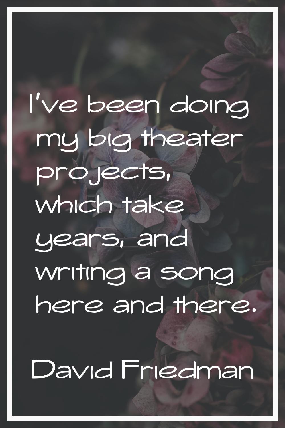 I've been doing my big theater projects, which take years, and writing a song here and there.