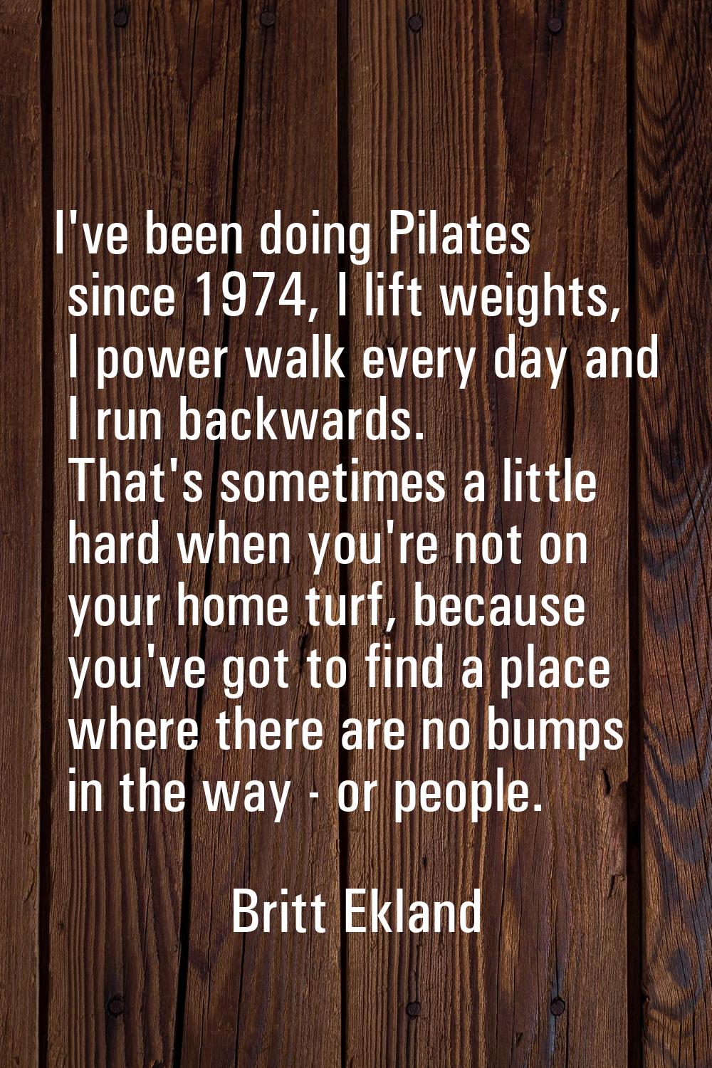 I've been doing Pilates since 1974, I lift weights, I power walk every day and I run backwards. Tha