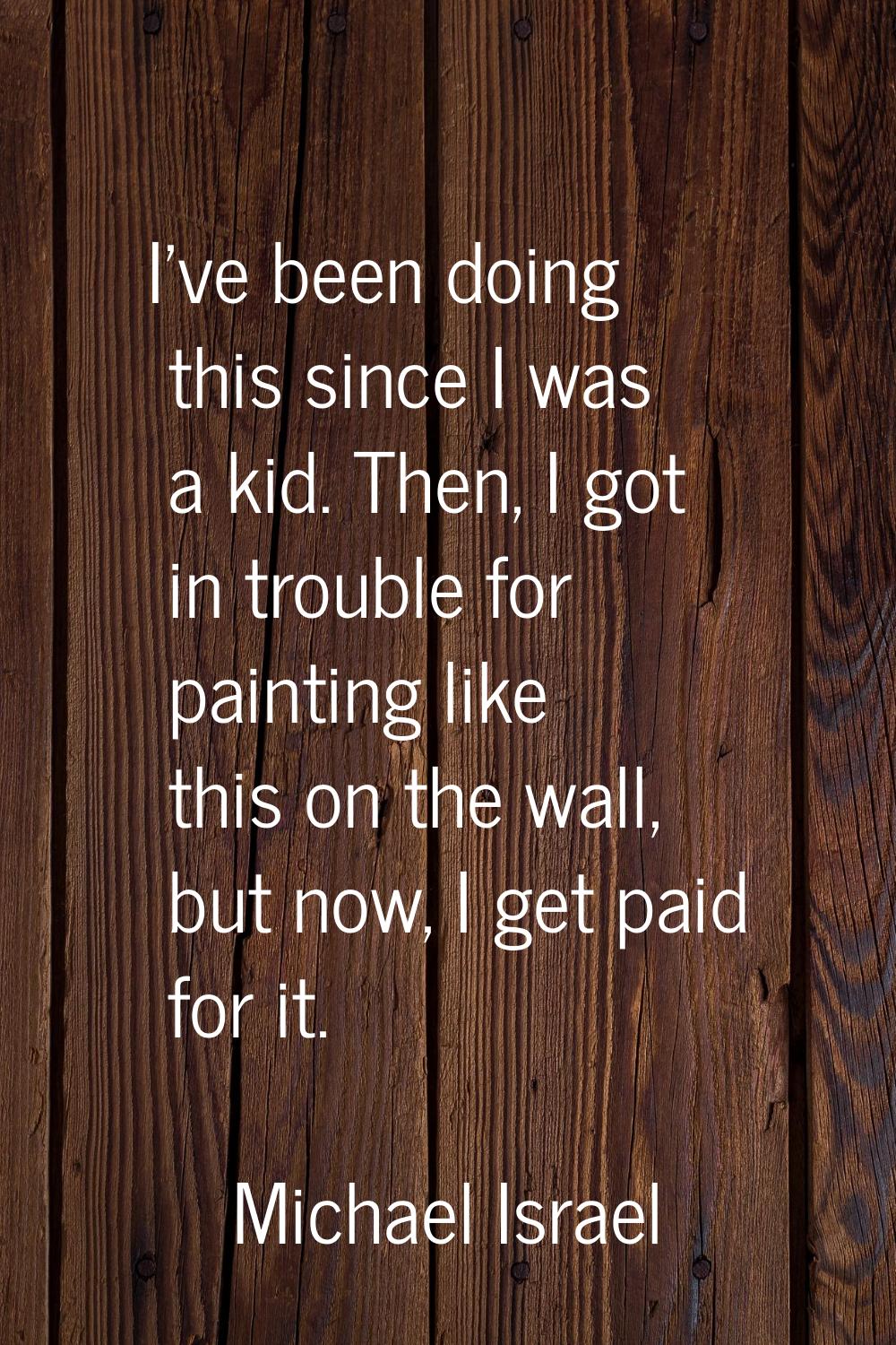 I've been doing this since I was a kid. Then, I got in trouble for painting like this on the wall, 