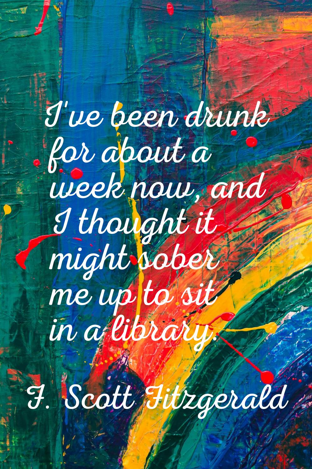 I've been drunk for about a week now, and I thought it might sober me up to sit in a library.