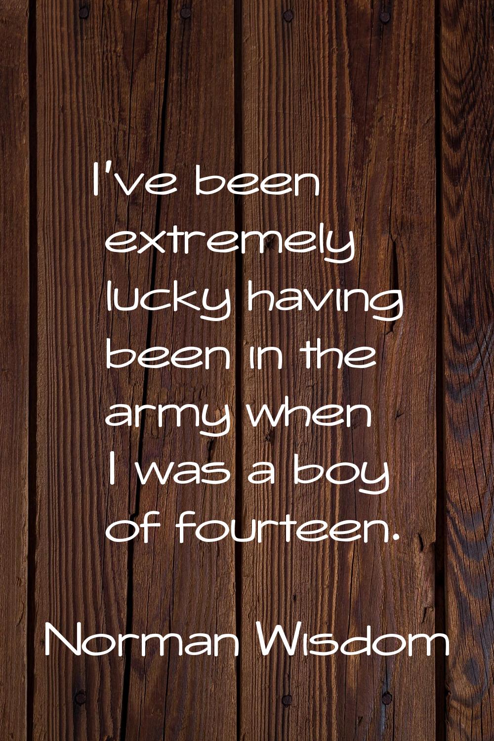 I've been extremely lucky having been in the army when I was a boy of fourteen.