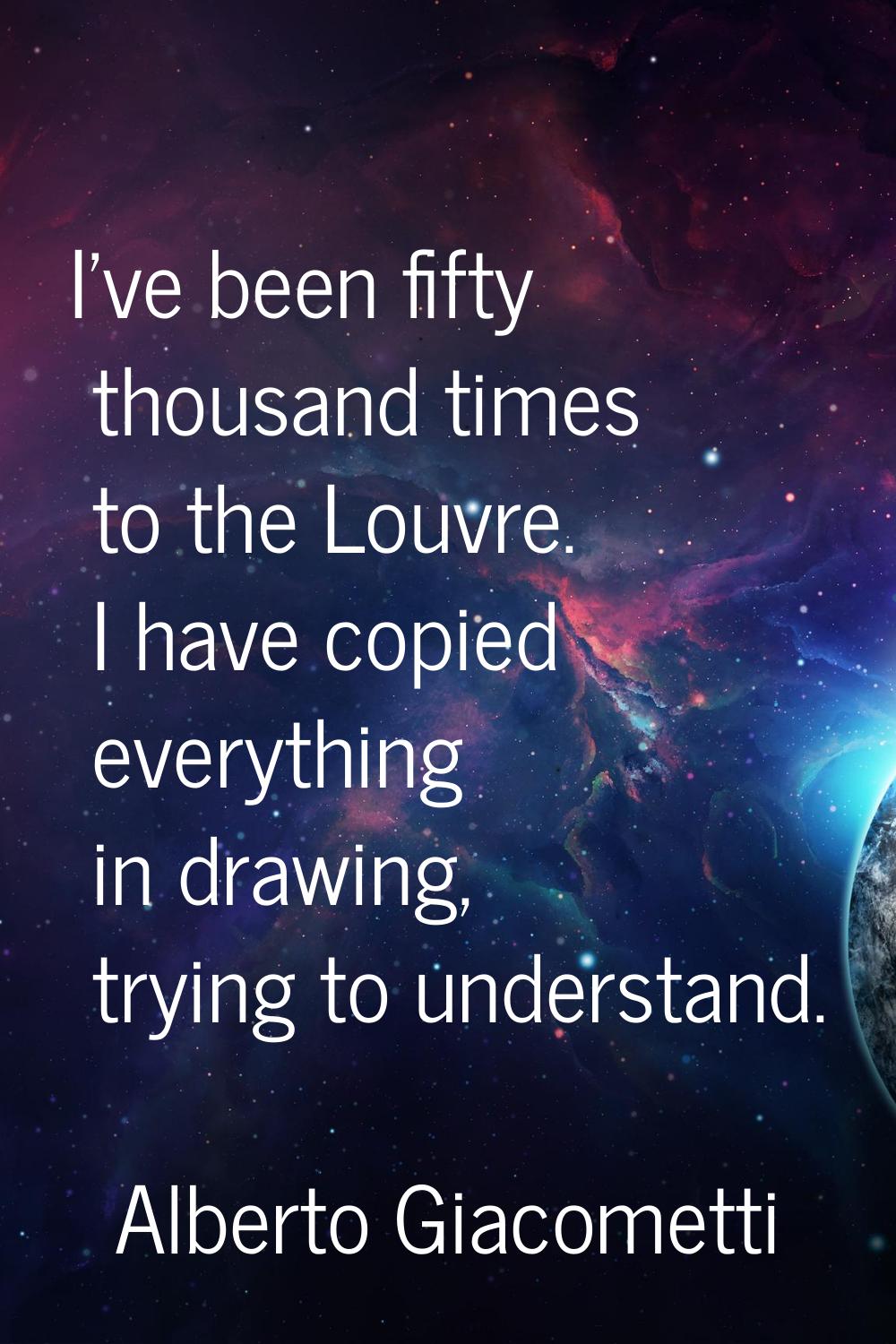 I've been fifty thousand times to the Louvre. I have copied everything in drawing, trying to unders