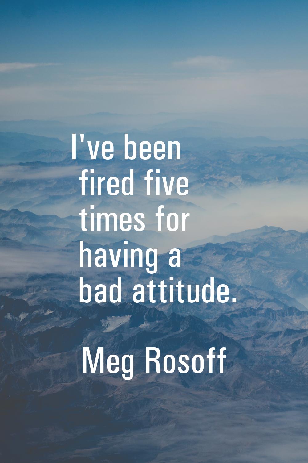 I've been fired five times for having a bad attitude.