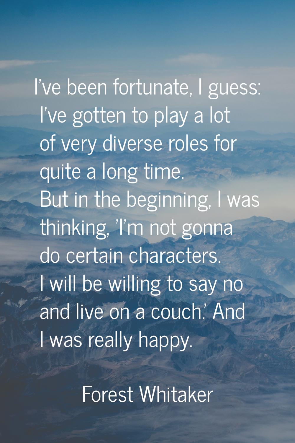 I've been fortunate, I guess: I've gotten to play a lot of very diverse roles for quite a long time