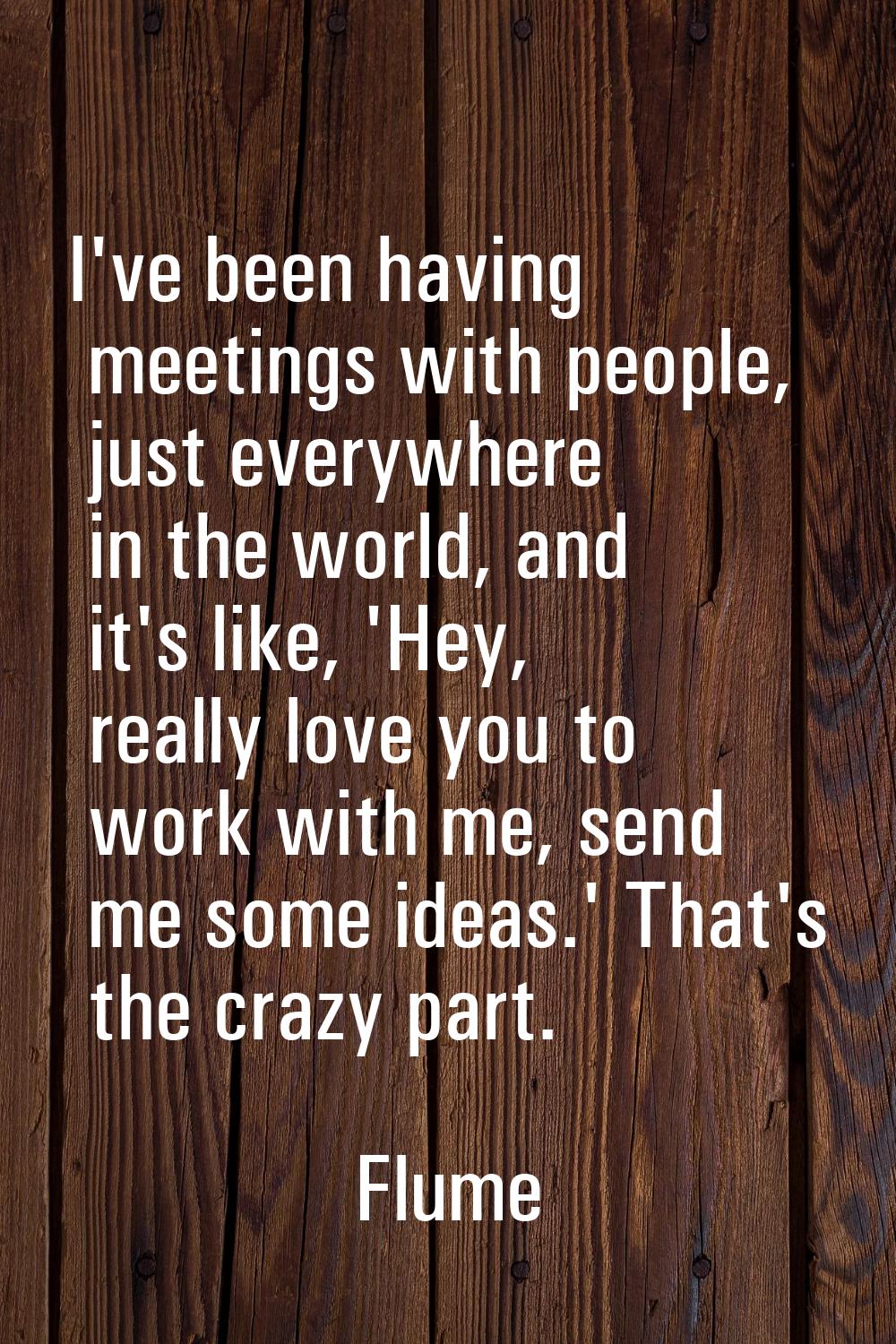 I've been having meetings with people, just everywhere in the world, and it's like, 'Hey, really lo