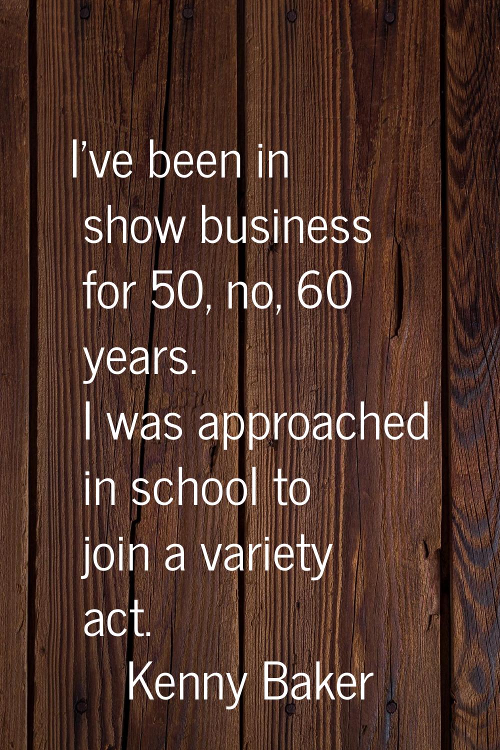 I've been in show business for 50, no, 60 years. I was approached in school to join a variety act.