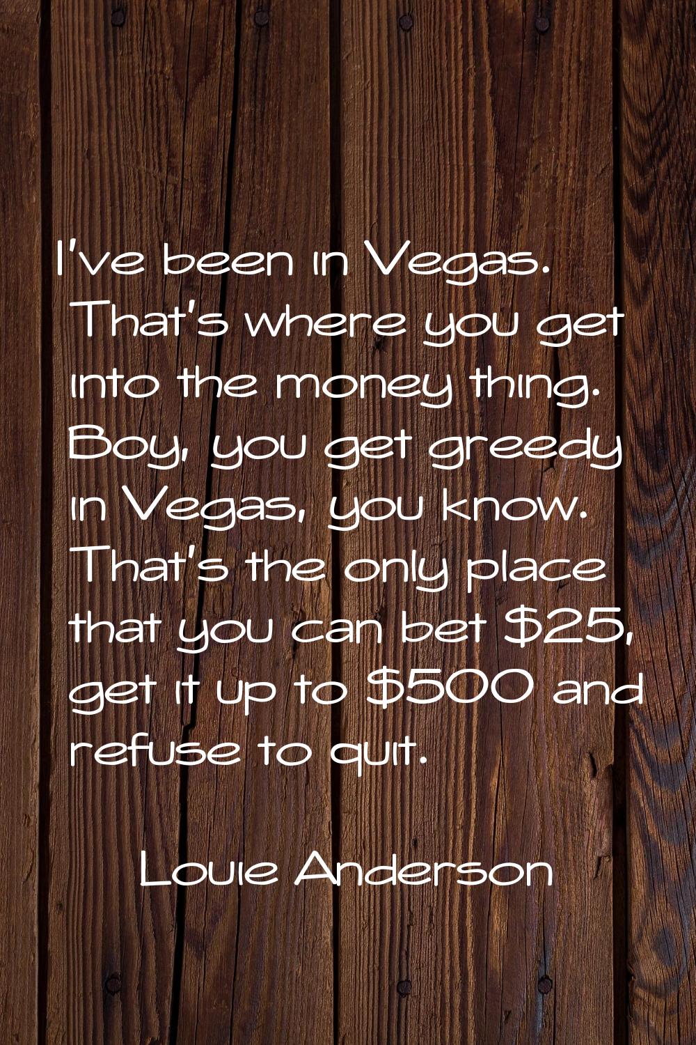 I've been in Vegas. That's where you get into the money thing. Boy, you get greedy in Vegas, you kn