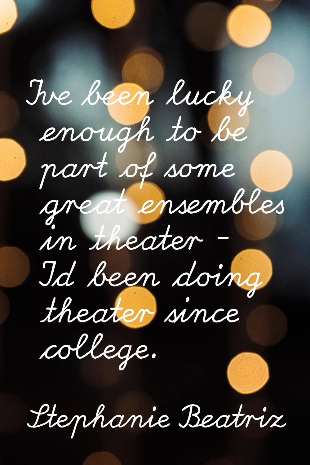 I've been lucky enough to be part of some great ensembles in theater - I'd been doing theater since