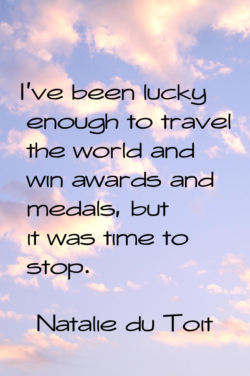 I've been lucky enough to travel the world and win awards and medals, but it was time to stop.