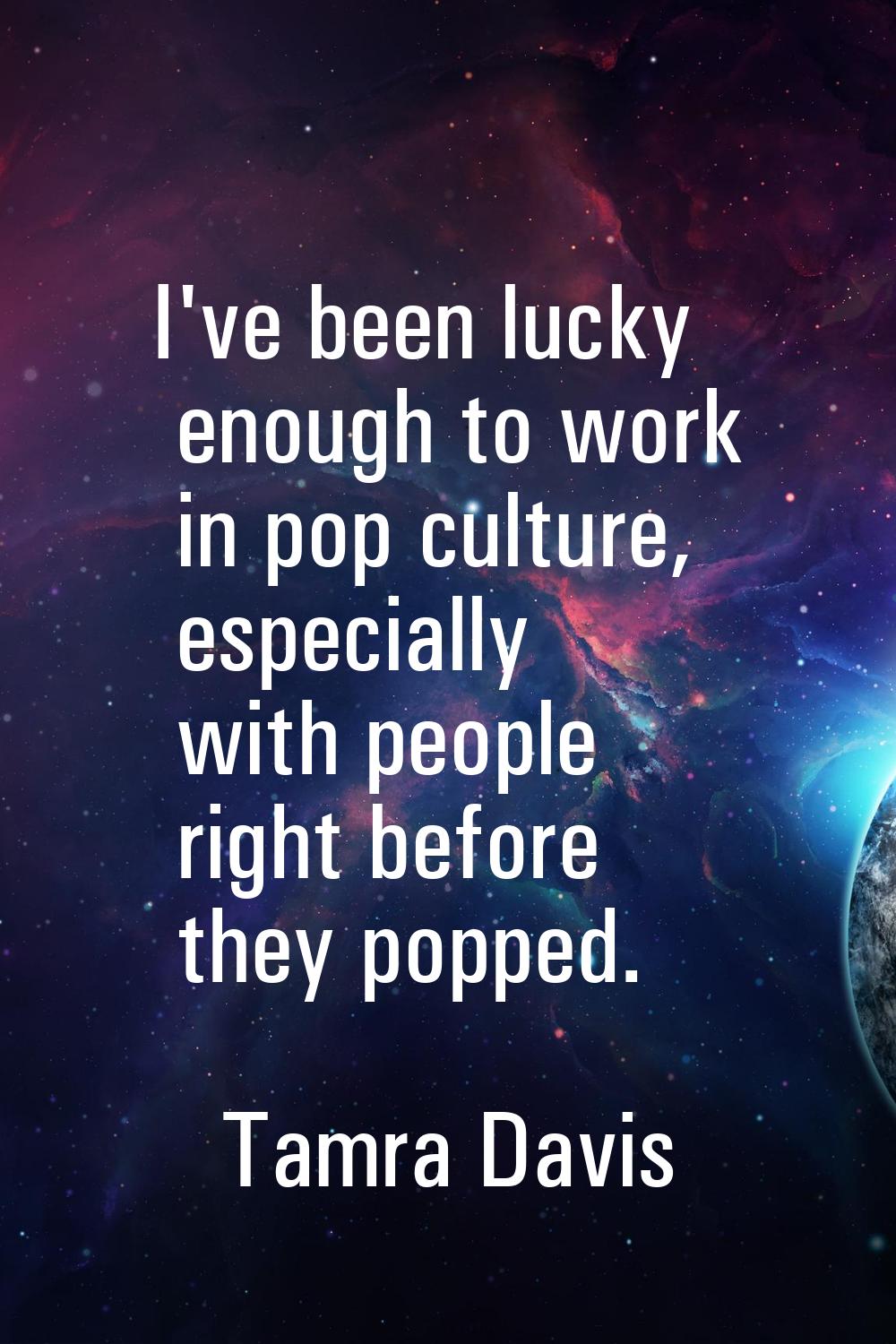 I've been lucky enough to work in pop culture, especially with people right before they popped.