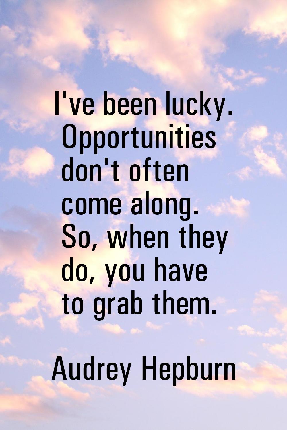 I've been lucky. Opportunities don't often come along. So, when they do, you have to grab them.
