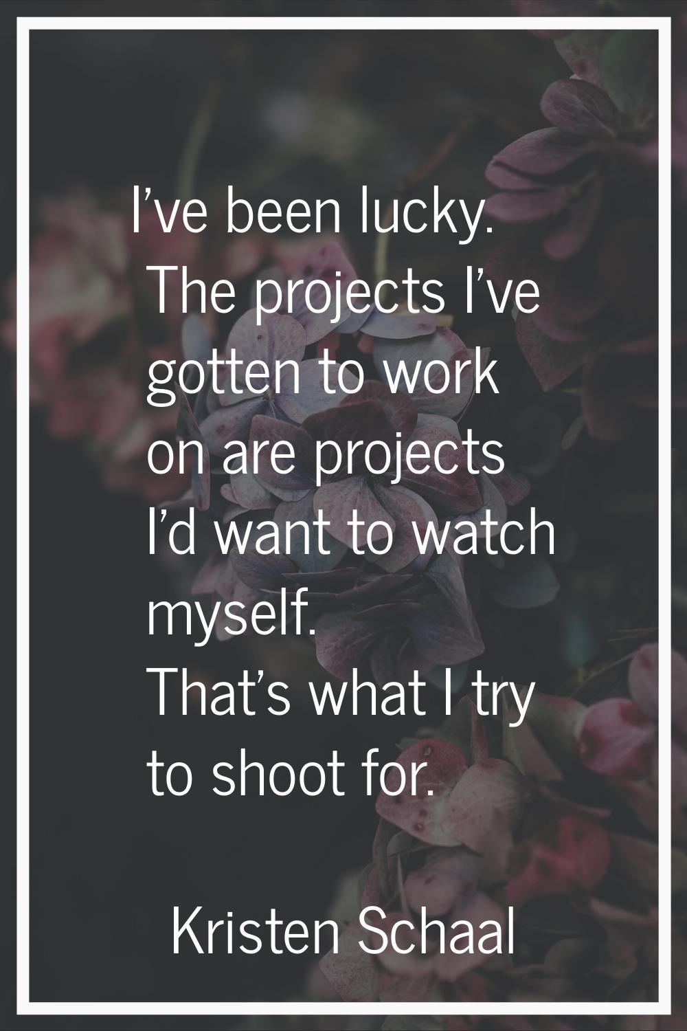 I've been lucky. The projects I've gotten to work on are projects I'd want to watch myself. That's 