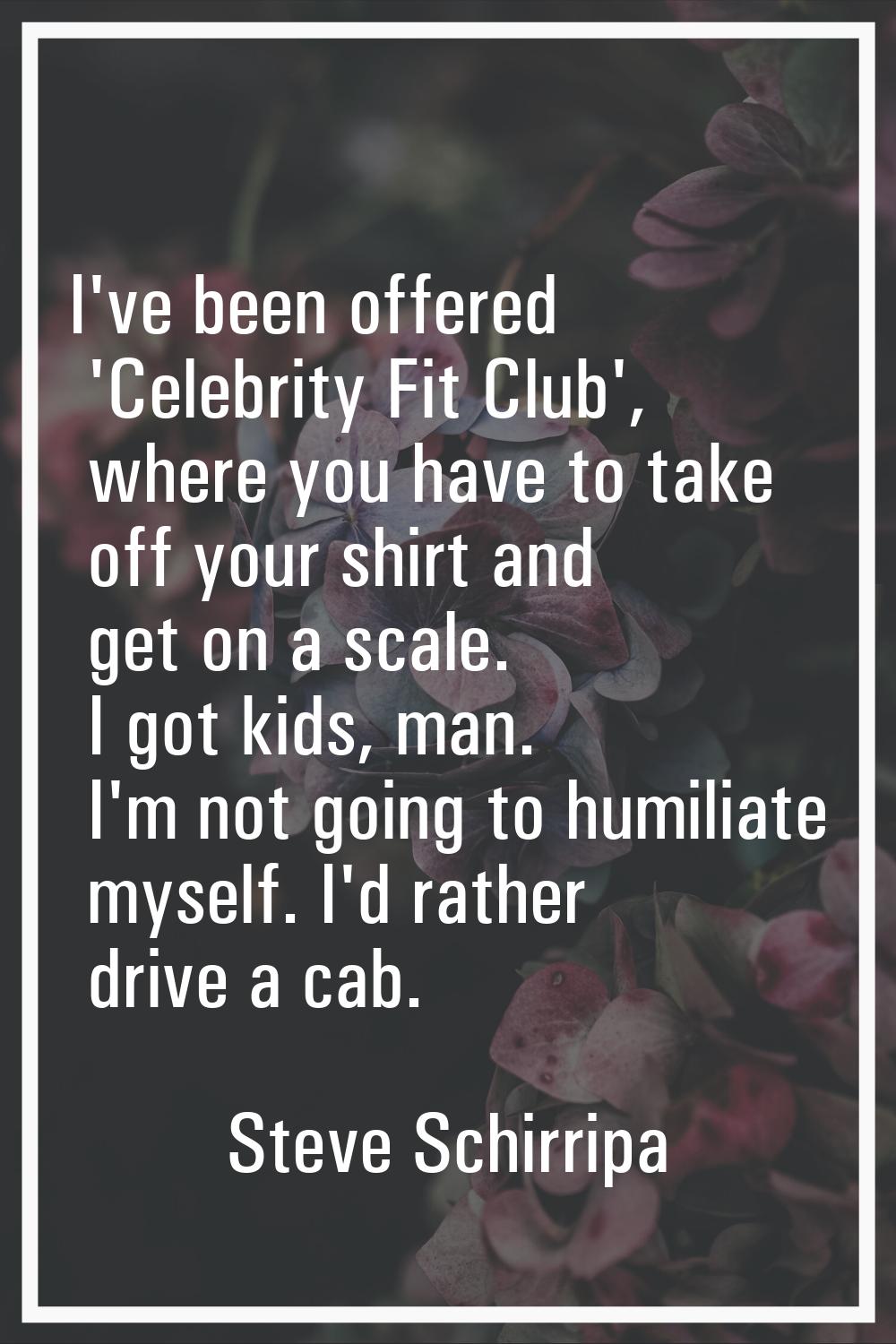 I've been offered 'Celebrity Fit Club', where you have to take off your shirt and get on a scale. I