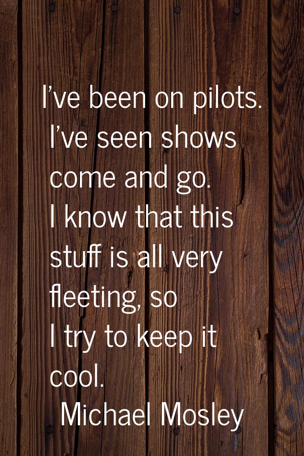 I've been on pilots. I've seen shows come and go. I know that this stuff is all very fleeting, so I