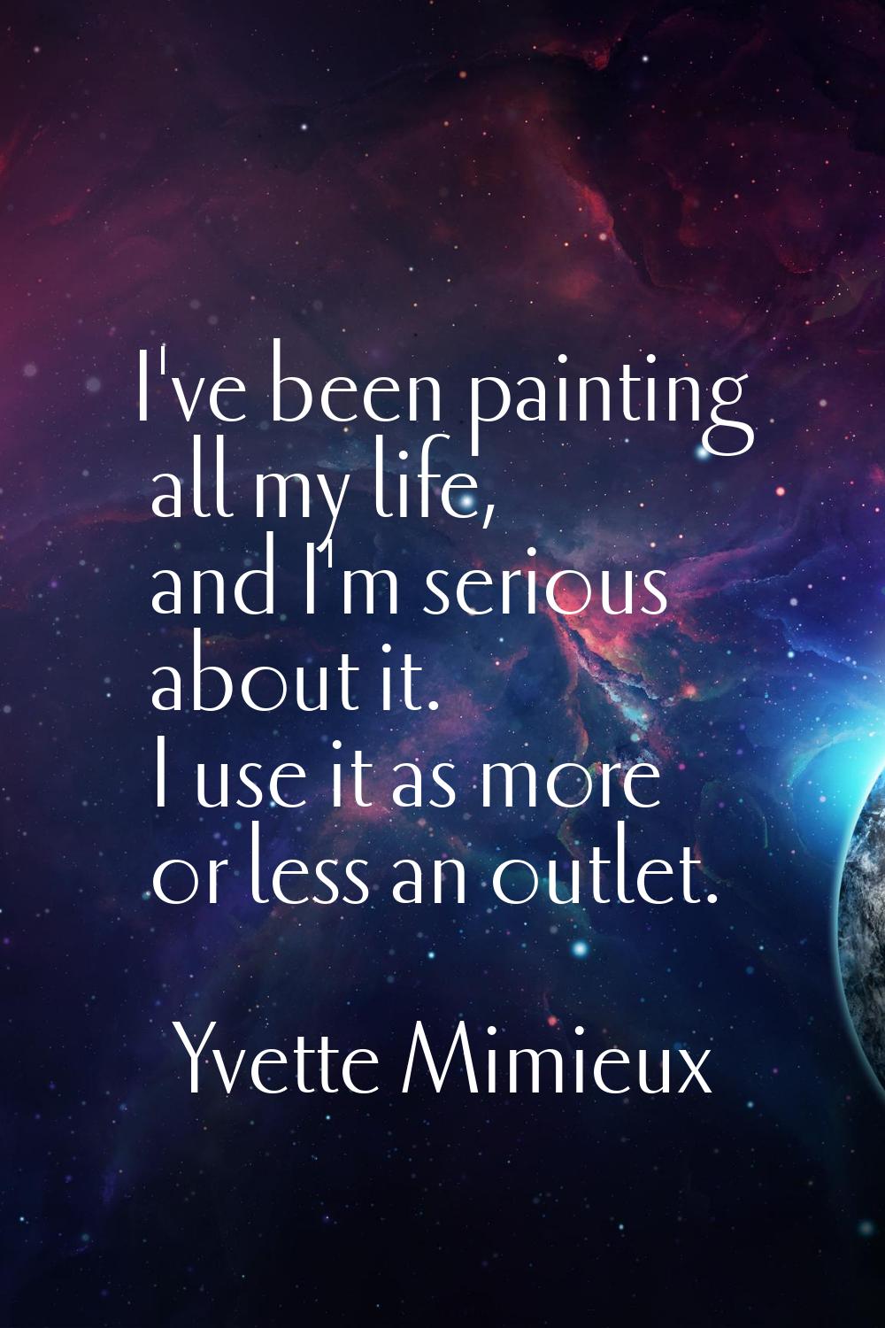 I've been painting all my life, and I'm serious about it. I use it as more or less an outlet.