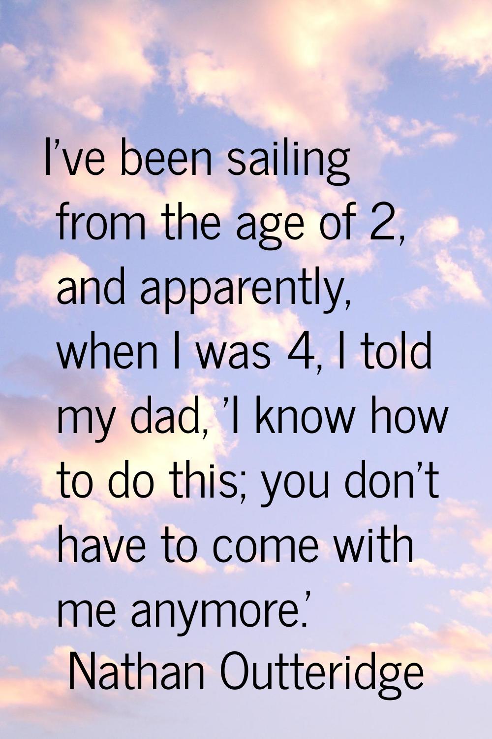 I've been sailing from the age of 2, and apparently, when I was 4, I told my dad, 'I know how to do