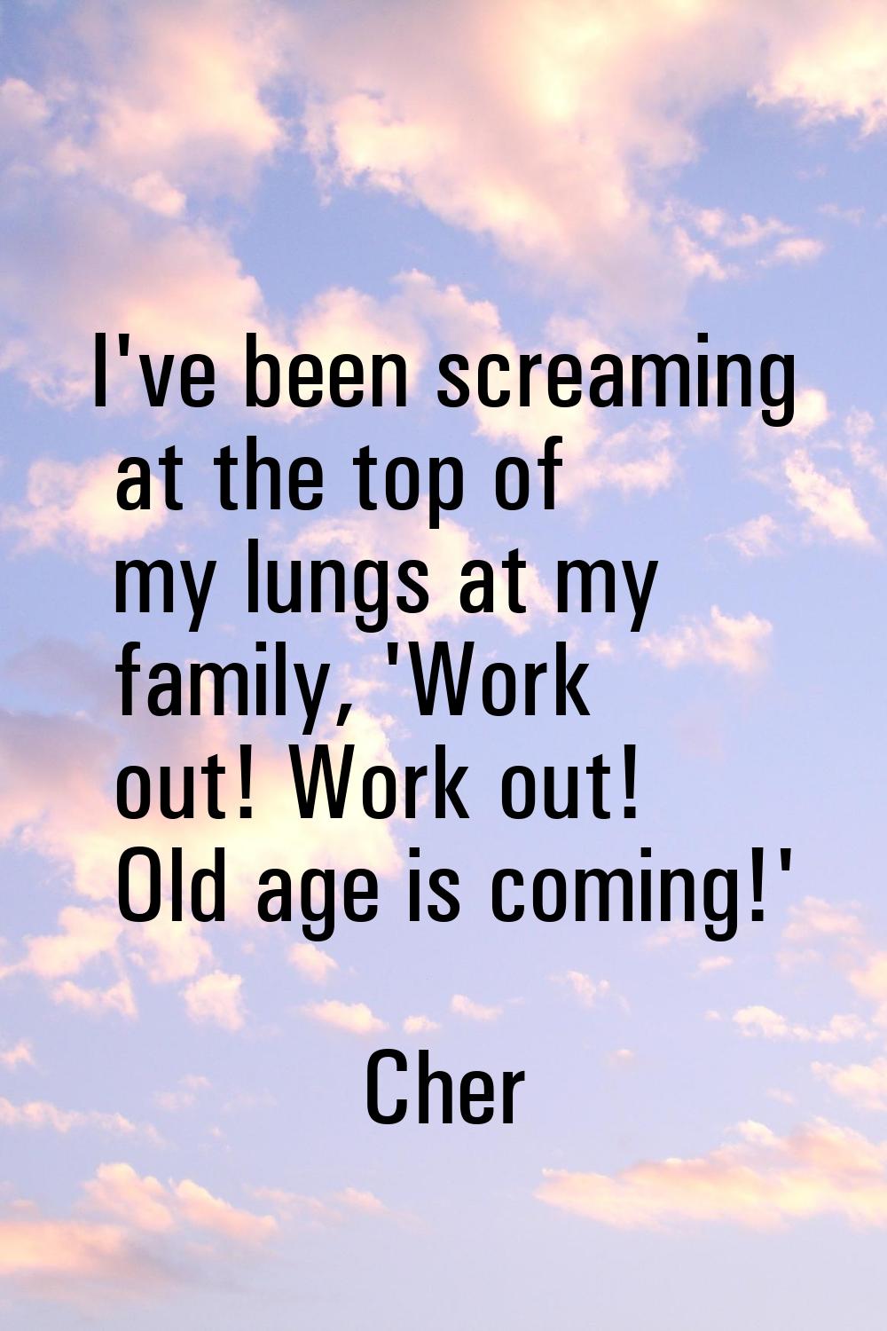 I've been screaming at the top of my lungs at my family, 'Work out! Work out! Old age is coming!'