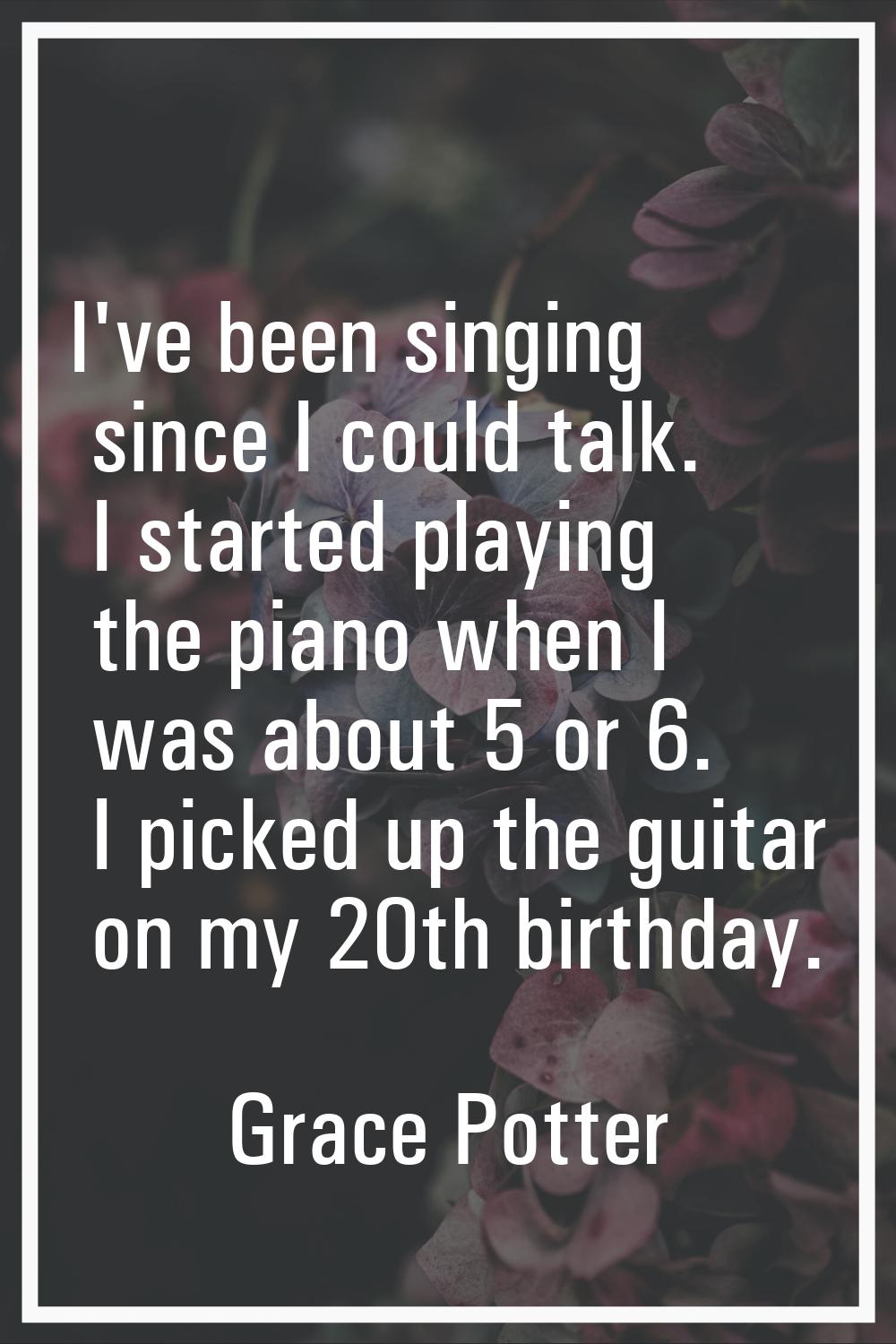 I've been singing since I could talk. I started playing the piano when I was about 5 or 6. I picked