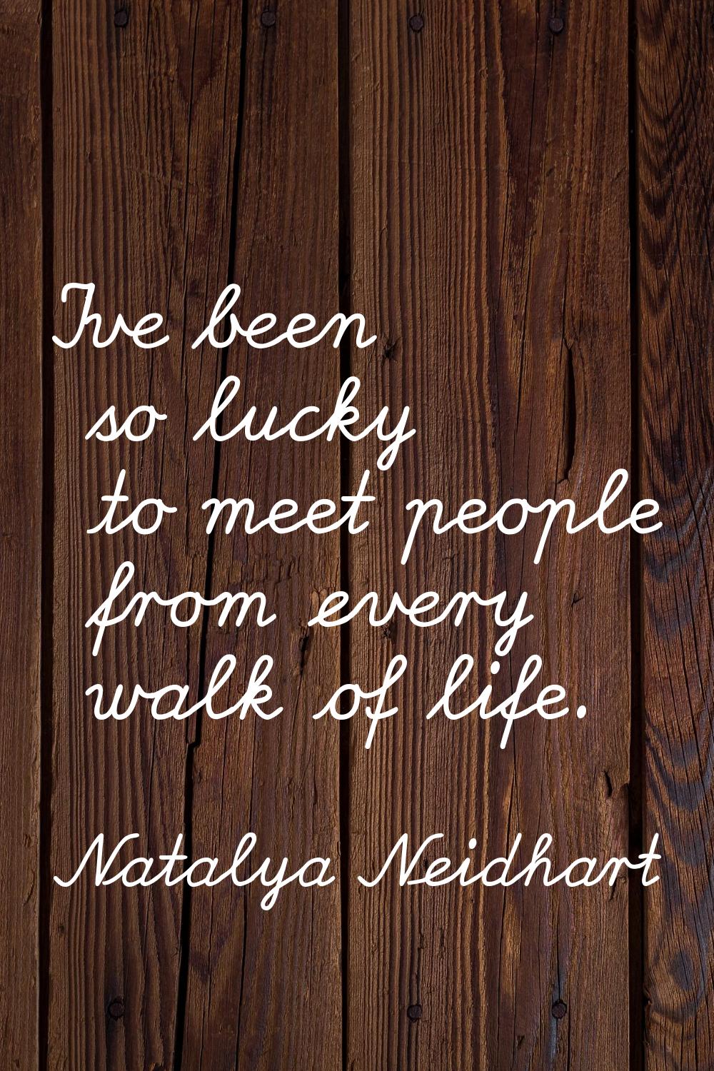 I've been so lucky to meet people from every walk of life.