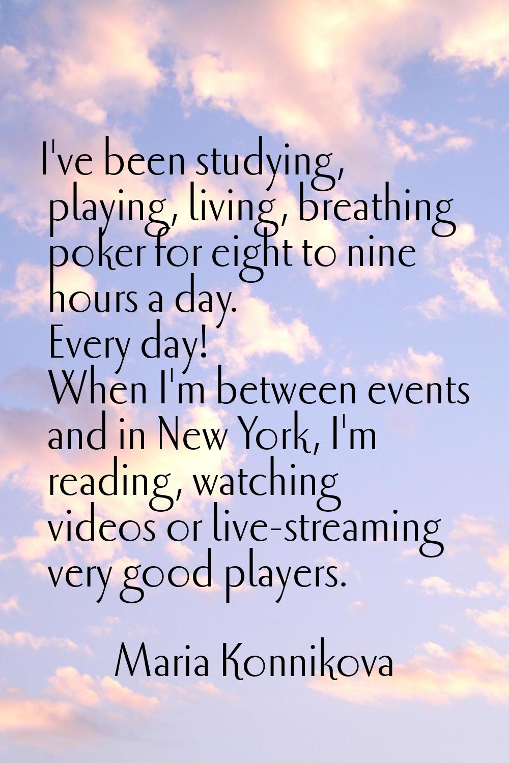 I've been studying, playing, living, breathing poker for eight to nine hours a day. Every day! When