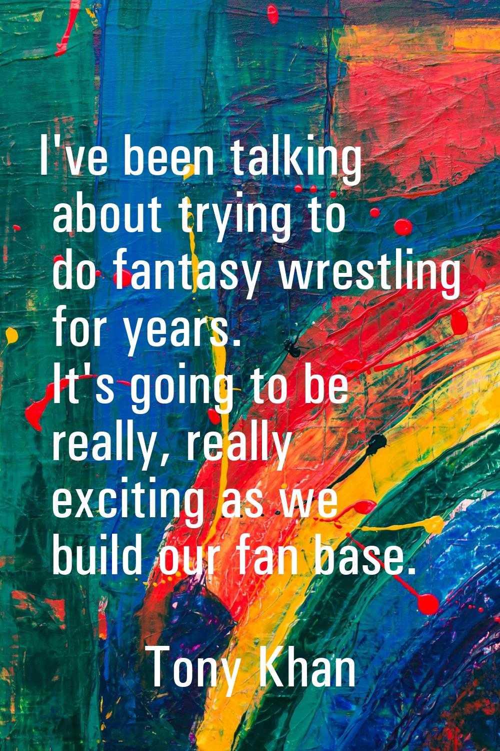 I've been talking about trying to do fantasy wrestling for years. It's going to be really, really e