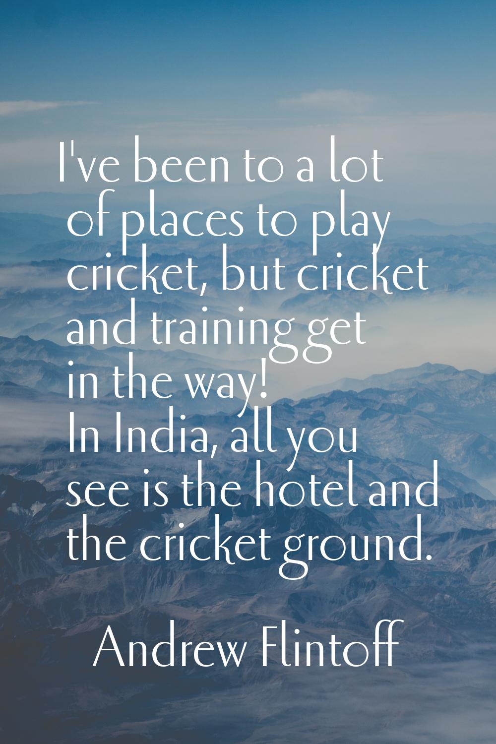 I've been to a lot of places to play cricket, but cricket and training get in the way! In India, al