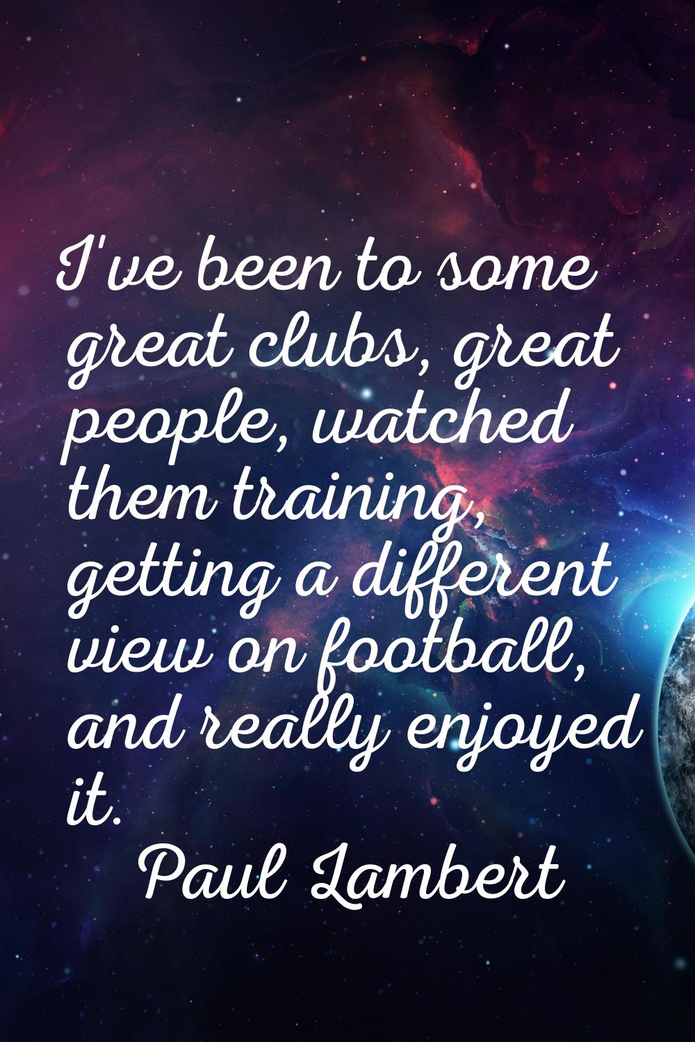 I've been to some great clubs, great people, watched them training, getting a different view on foo