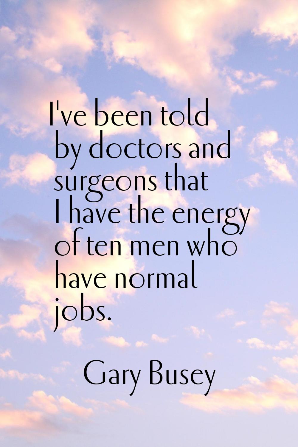 I've been told by doctors and surgeons that I have the energy of ten men who have normal jobs.