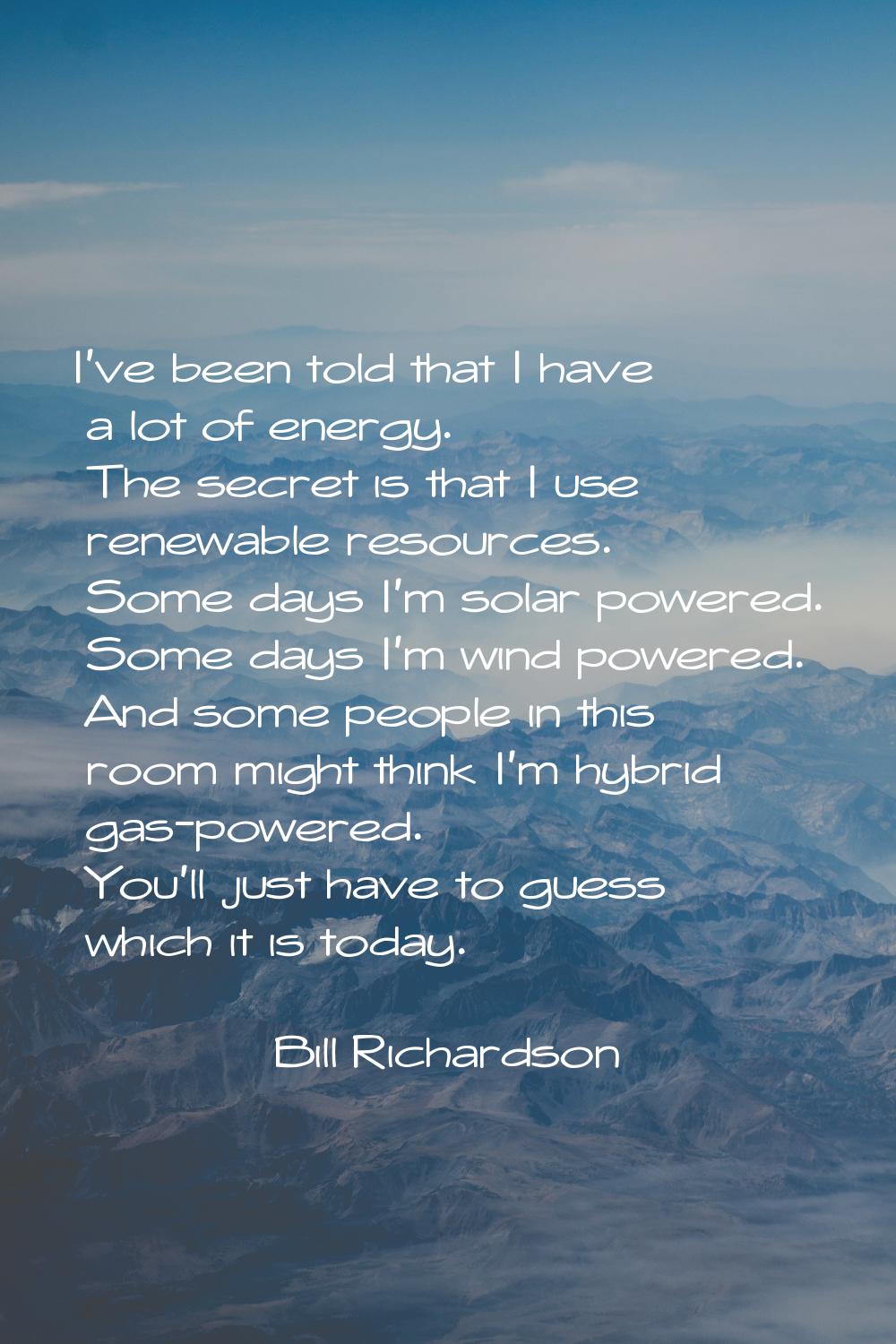 I've been told that I have a lot of energy. The secret is that I use renewable resources. Some days