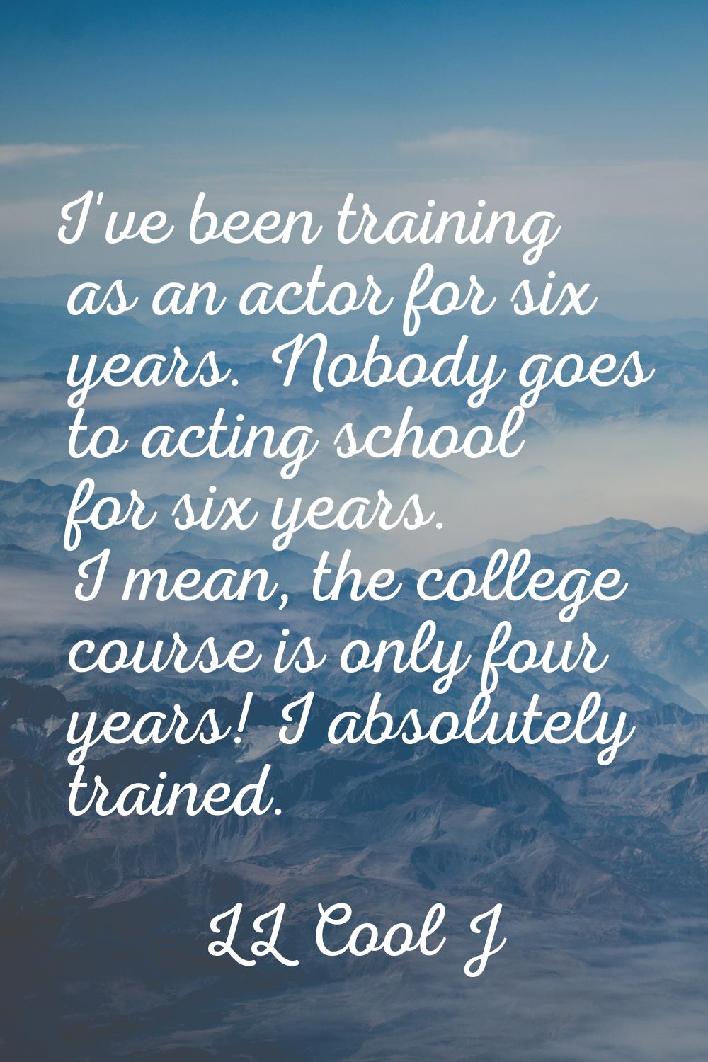 I've been training as an actor for six years. Nobody goes to acting school for six years. I mean, t