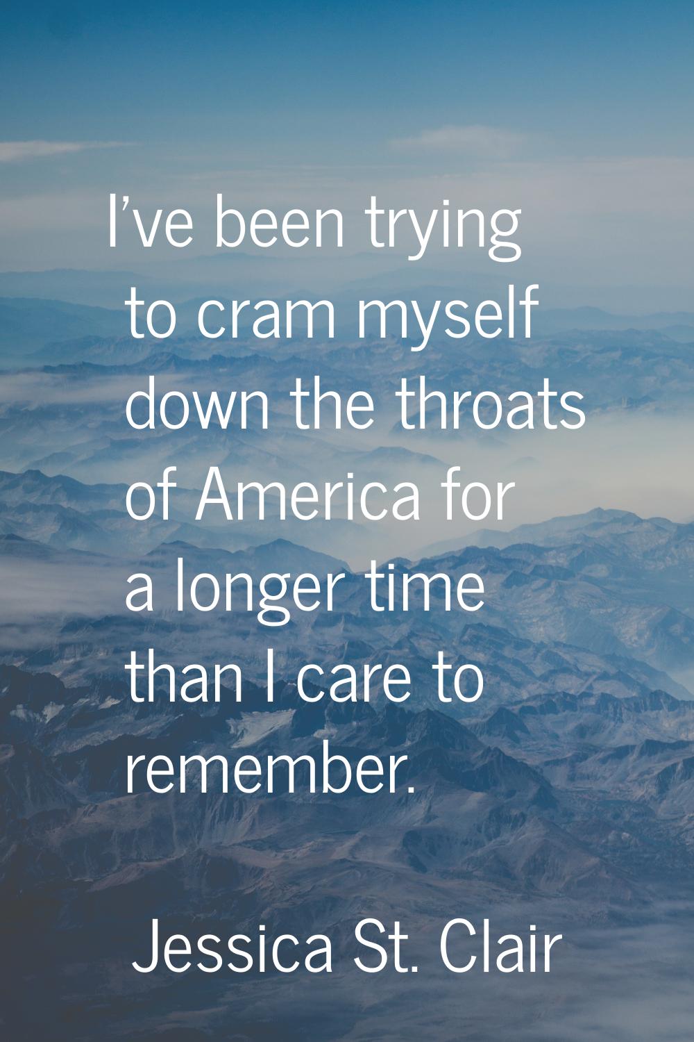 I've been trying to cram myself down the throats of America for a longer time than I care to rememb