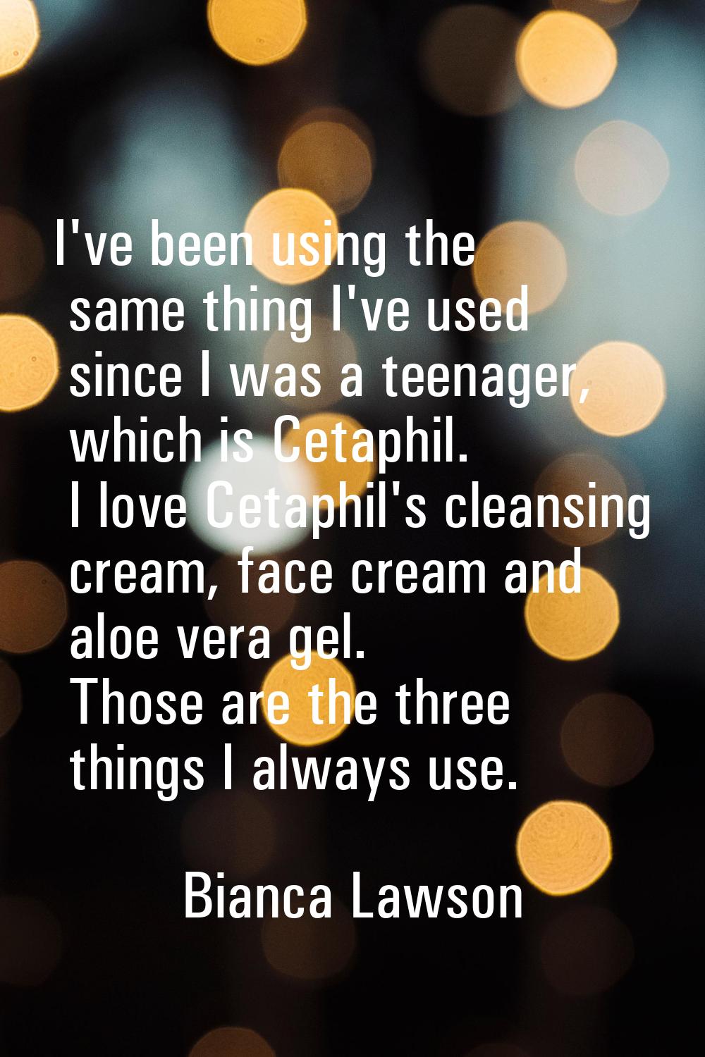 I've been using the same thing I've used since I was a teenager, which is Cetaphil. I love Cetaphil