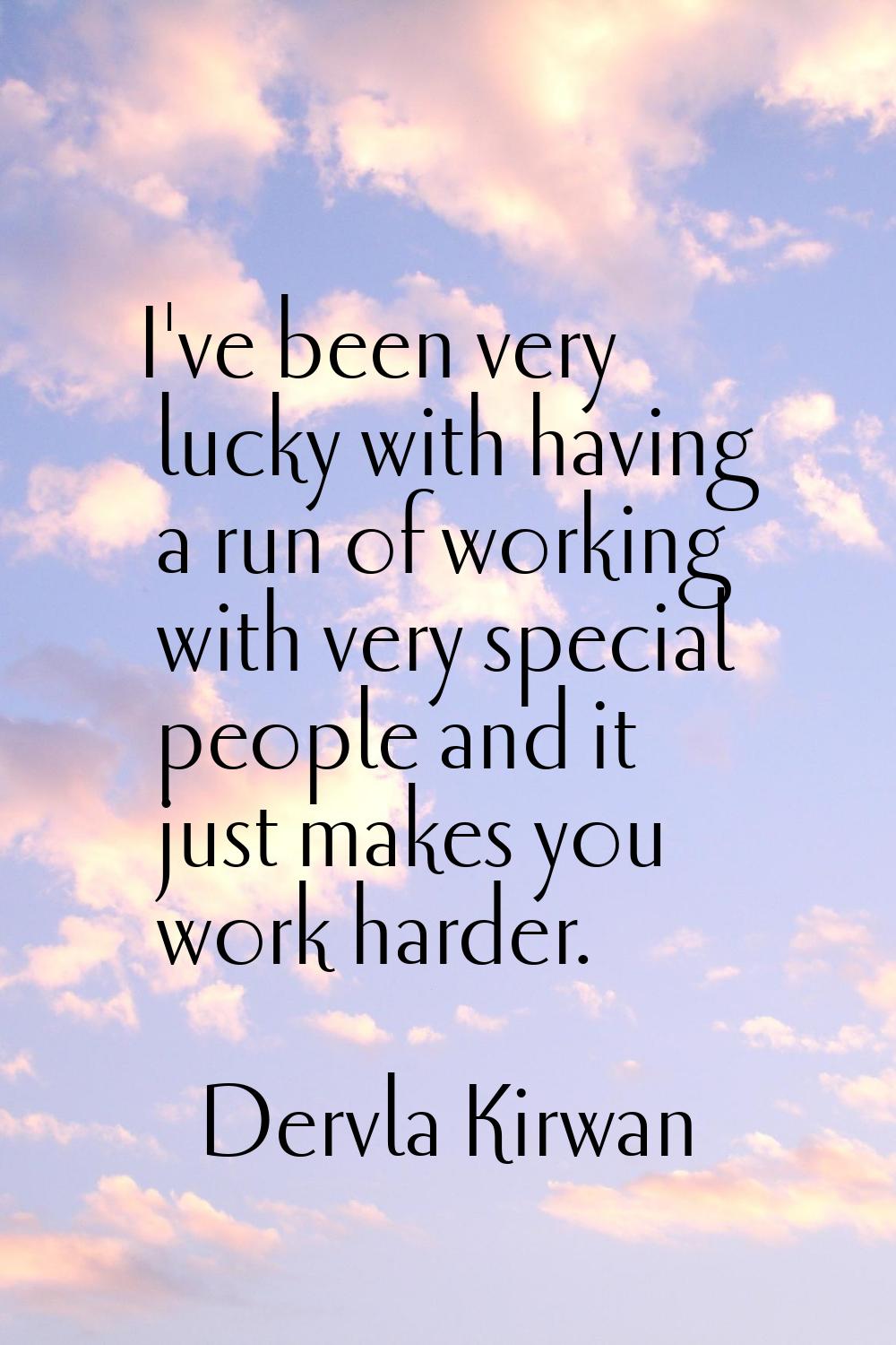 I've been very lucky with having a run of working with very special people and it just makes you wo