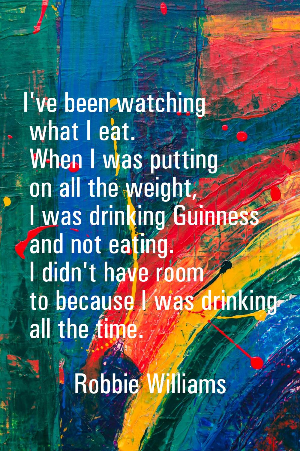 I've been watching what I eat. When I was putting on all the weight, I was drinking Guinness and no