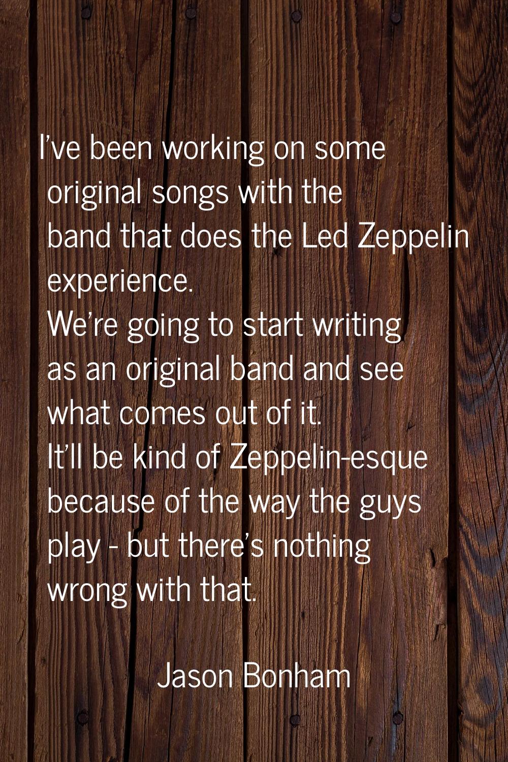 I've been working on some original songs with the band that does the Led Zeppelin experience. We're