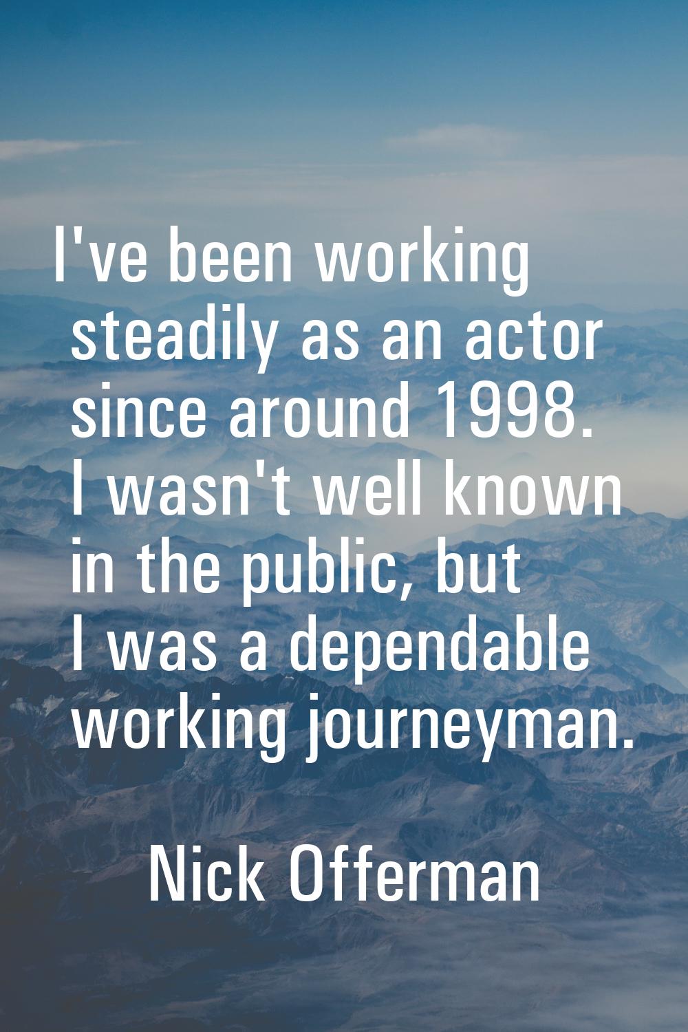 I've been working steadily as an actor since around 1998. I wasn't well known in the public, but I 