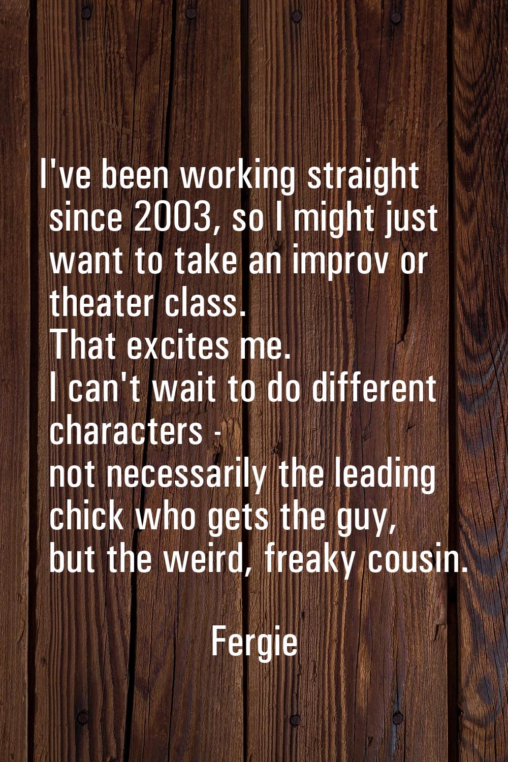 I've been working straight since 2003, so I might just want to take an improv or theater class. Tha